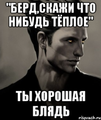 "Берд,скажи что нибудь тёплое" Ты хорошая блядь