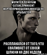 Молится по ночам Сатане,приносит жертвоприношения,никогда не улыбается Расплакался от того,что сваливает от своей шлюхи на две недели