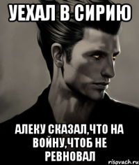 Уехал в Сирию Алеку сказал,что на войну,чтоб не ревновал