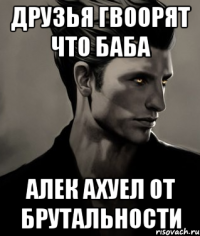 Друзья гвоорят что баба Алек ахуел от брутальности