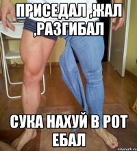 приседал ,жал ,разгибал сука нахуй в рот ебал