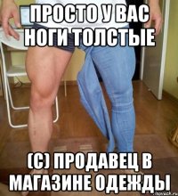просто у вас ноги толстые (с) Продавец в магазине одежды