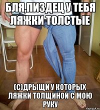 Бля,пиздец у тебя ляжки толстые (С)Дрыщи у которых ляжки толщиной с мою руку