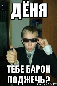 Дёня тебе барон поджечь?