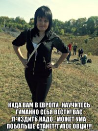  куда вам в европу...научитесь гуманно себя вести! Вас п*издить надо...может ума побольше станет!ТУПОЕ ОВЦИ!!!