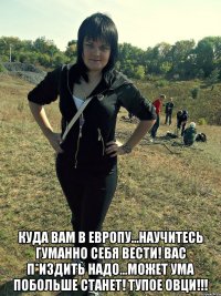  куда вам в европу...научитесь гуманно себя вести! Вас п*издить надо...может ума побольше станет! ТУПОЕ ОВЦИ!!!