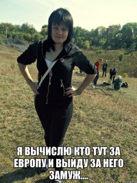  я вычислю кто тут за европу и выйду за него замуж....