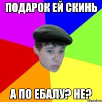 Подарок ей скинь А по ебалу? Не?