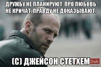 Дружбу не планируют, про любовь не кричат, правду не доказывают. (С) Джейсон Стетхем