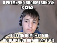 Я ритмично ввожу твой хуй в себя... Это ведь поможет мне выделиться на айкрафте?:З