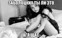 Заболоцких ты ли это ага щас