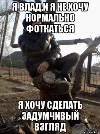 Я Влад,и я не хочу нормально фоткаться я хочу сделать задумчивый взгляд