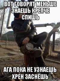 вот говорят меньше знаешь крепче спишь ага пока не узнаешь хрен заснёшь