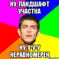 Ну, ландшафт участка ну-у-у-у неравномерен