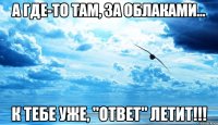 а где-то там, за облаками... к тебе уже, "ответ" летит!!!