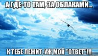 а где-то там, за облаками... к тебе лежит, уж мой "ответ"!!!