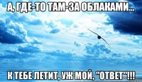 а, где-то там-за облаками... к тебе летит, уж мой, "ответ"!!!