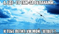 а, где - то там-за облаками... к тебе летит, уж мой, "ответ"!