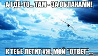 а где-то... там - за облаками! к тебе летит уж, мой "ответ"...