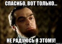спасибо, вот только... не радуюсь я этому!