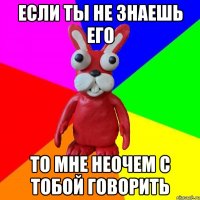 ЕСЛИ ТЫ НЕ ЗНАЕШЬ ЕГО то мне неочем с тобой говорить