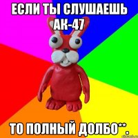 ЕСЛИ ТЫ СЛУШАЕШЬ АК-47 ТО ПОЛНЫЙ ДОЛБО**.