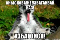 Аныскова!не узбагаивай наз! Узбагойся!