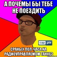 А почемы бы тебе не поездить сраных пол-часа на радиоуправляемом танке?