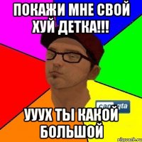 Покажи мне свой хуй детка!!! ууух ты какой большой