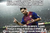 шева, я богач, лучший футболист мира,обладатель 4 зм, отец,кумир миллионов а чего добился ті???ах да ничего, ті даже гранаду в фифе не можешь в примеру вівести,а називаешь меня лохом гномом и тд.