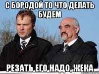 С бородой то что делать будем резать его надо, жека