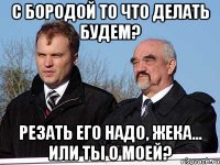 С бородой то что делать будем? резать его надо, жека... Или ты о моей?