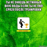 Ты не знаешь истинный вкус воды если ты не пил сразу после тренировки 