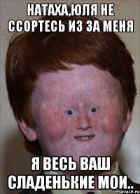 Натаха,Юля не ссортесь из за меня я весь ваш сладенькие мои..