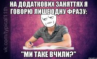 На додаткових заняттях я говорю лише одну фразу: "Ми таке вчили?"