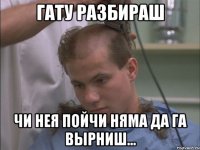 гату разбираш чи нея пойчи няма да га вырниш...