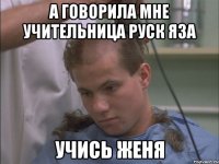 а говорила мне учительница руск яза учись женя