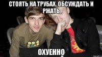стоять на трубах, обсуждать и ржать охуенно