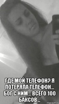  где мой телефон? я потеряла телефон... бог с ним... всего 100 баксов...