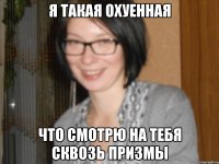 я такая охуенная что смотрю на тебя сквозь призмы
