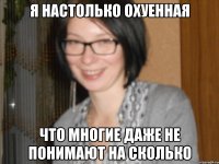 я настолько охуенная что многие даже не понимают на сколько