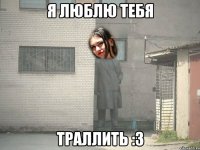 Я ЛЮБЛЮ ТЕБЯ ТРАЛЛИТЬ :з