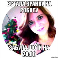 Встала зранку на роботу забула шо їй на 20:00