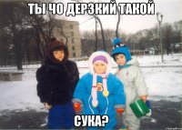Ты чо дерзкий такой Сука?