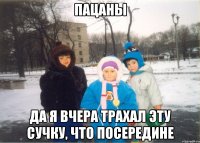 Пацаны да я вчера трахал эту сучку, что посередине