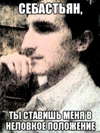 Себастьян, ты ставишь меня в неловкое положение