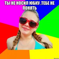 ты не носил юбку ,тебе не понять 