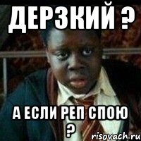 Дерзкий ? а если реп спою ?