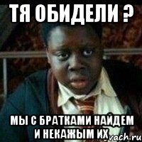 Тя обидели ? Мы с братками найдем и некажым их