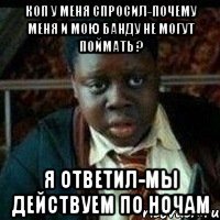 Коп у меня спросил-почему меня и мою банду не могут поймать ? я ответил-мы действуем по ночам